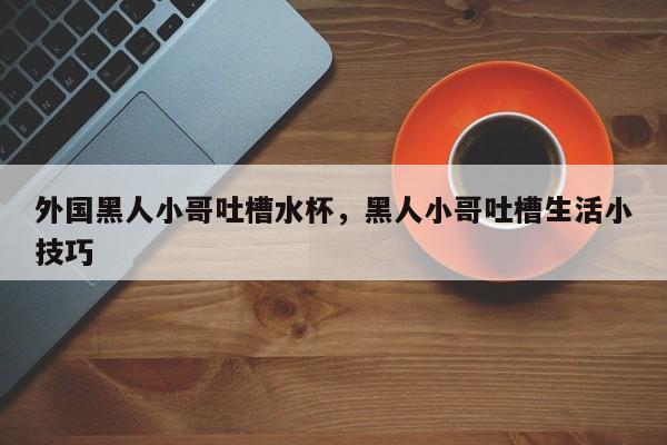 外国黑人小哥吐槽水杯，黑人小哥吐槽生活小技巧