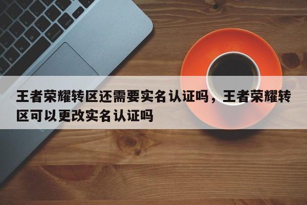 王者荣耀转区还需要实名认证吗，王者荣耀转区可以更改实名认证吗