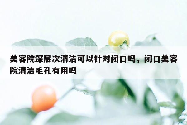 美容院深层次清洁可以针对闭口吗，闭口美容院清洁毛孔有用吗