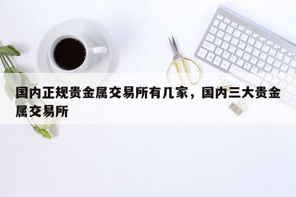 国内正规贵金属交易所有几家，国内三大贵金属交易所