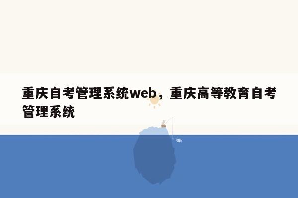 重庆自考管理系统web，重庆高等教育自考管理系统