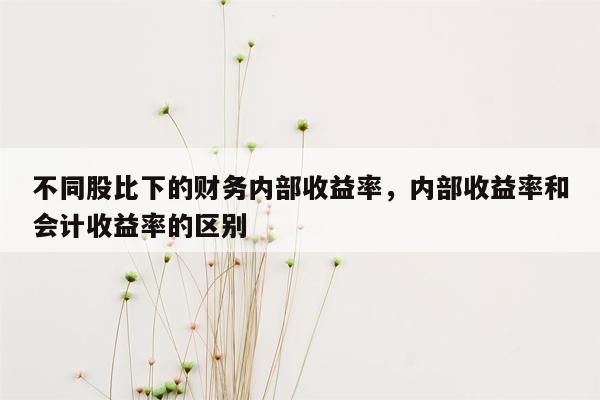 不同股比下的财务内部收益率，内部收益率和会计收益率的区别