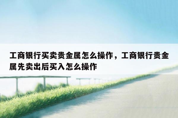 工商银行买卖贵金属怎么操作，工商银行贵金属先卖出后买入怎么操作