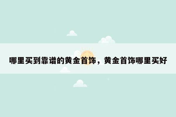 哪里买到靠谱的黄金首饰，黄金首饰哪里买好