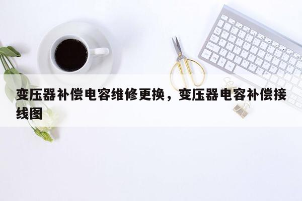 变压器补偿电容维修更换，变压器电容补偿接线图