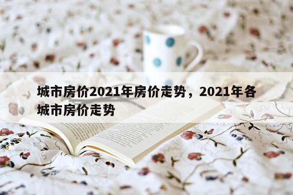 城市房价2021年房价走势，2021年各城市房价走势