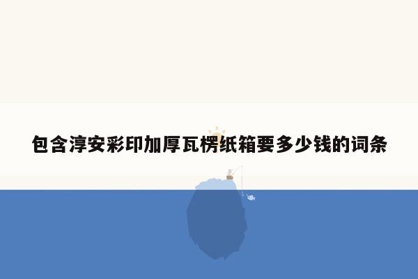 包含淳安彩印加厚瓦楞纸箱要多少钱的词条