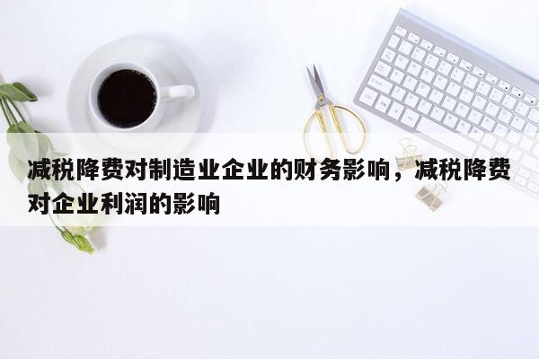 减税降费对制造业企业的财务影响，减税降费对企业利润的影响