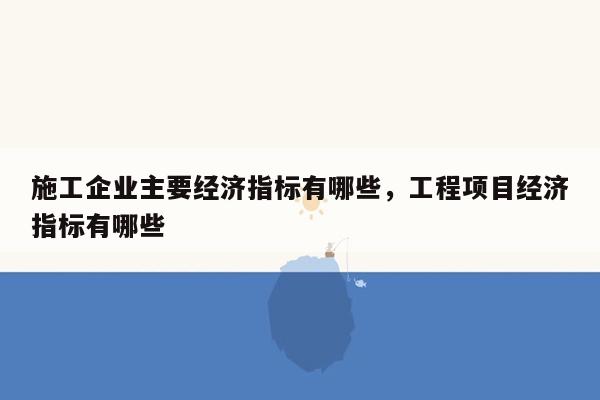 施工企业主要经济指标有哪些，工程项目经济指标有哪些