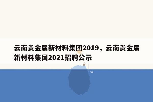 云南贵金属新材料集团2019，云南贵金属新材料集团2021招聘公示