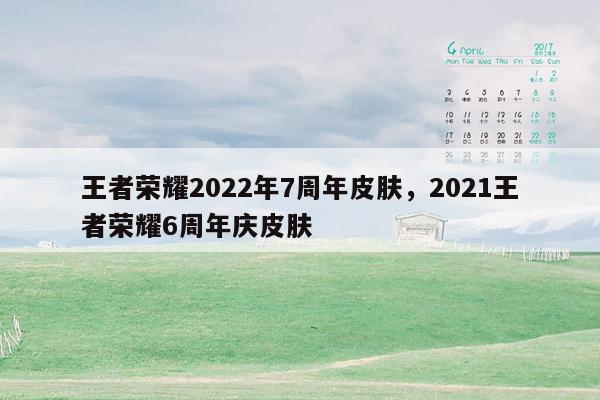 王者荣耀2022年7周年皮肤，2021王者荣耀6周年庆皮肤