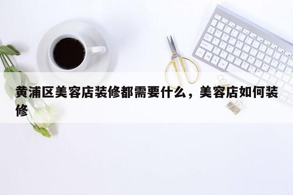 黄浦区美容店装修都需要什么，美容店如何装修