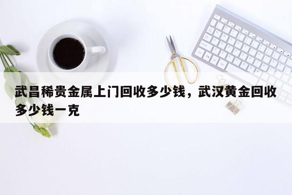 武昌稀贵金属上门回收多少钱，武汉黄金回收多少钱一克