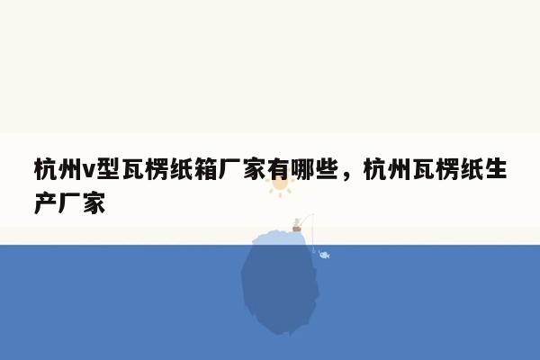 杭州v型瓦楞纸箱厂家有哪些，杭州瓦楞纸生产厂家