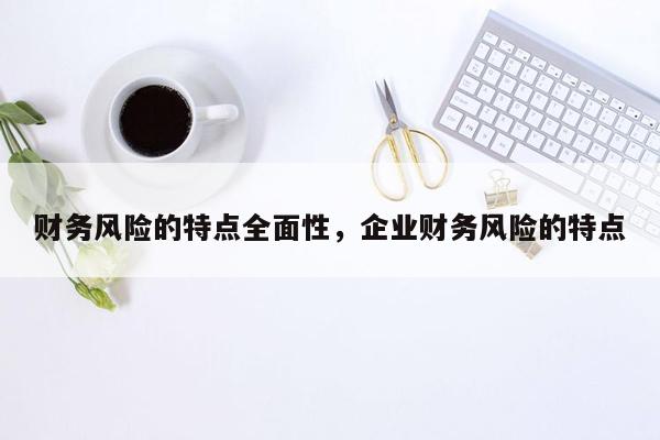 财务风险的特点全面性，企业财务风险的特点