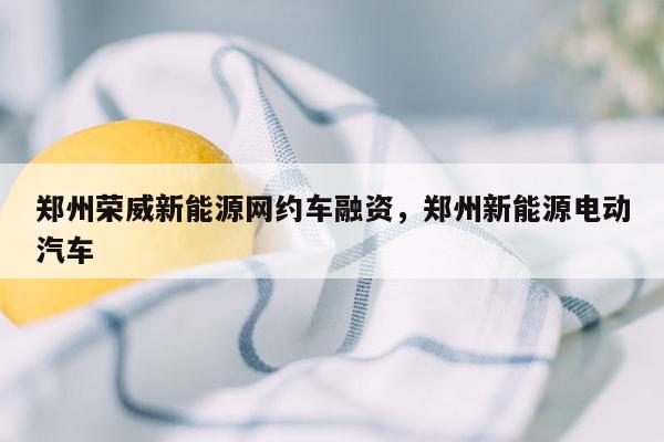 郑州荣威新能源网约车融资，郑州新能源电动汽车