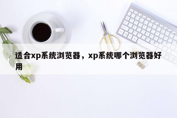 适合xp系统浏览器，xp系统哪个浏览器好用