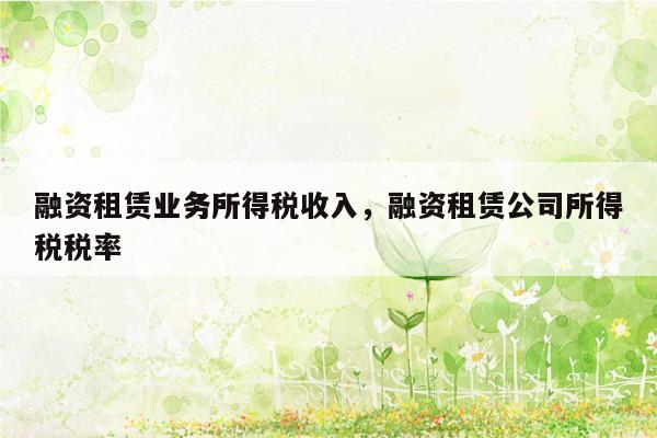 融资租赁业务所得税收入，融资租赁公司所得税税率