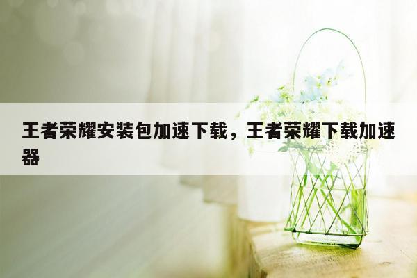 王者荣耀安装包加速下载，王者荣耀下载加速器