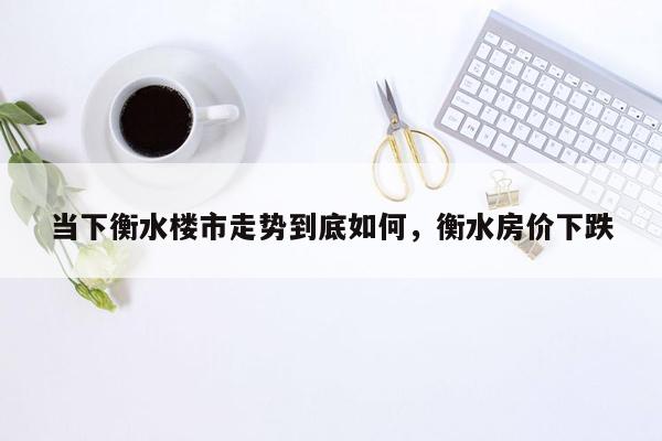 当下衡水楼市走势到底如何，衡水房价下跌