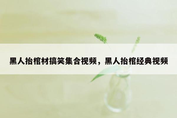 黑人抬棺材搞笑集合视频，黑人抬棺经典视频