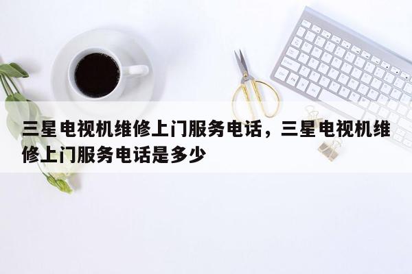 三星电视机维修上门服务电话，三星电视机维修上门服务电话是多少