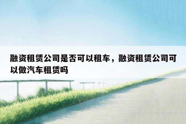 融资租赁公司是否可以租车，融资租赁公司可以做汽车租赁吗