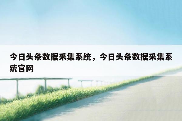 今日头条数据采集系统，今日头条数据采集系统官网