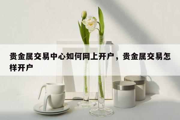 贵金属交易中心如何网上开户，贵金属交易怎样开户