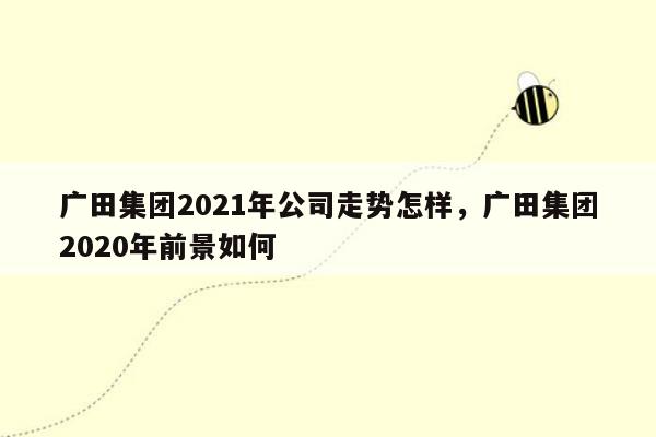 广田集团2021年公司走势怎样，广田集团2020年前景如何