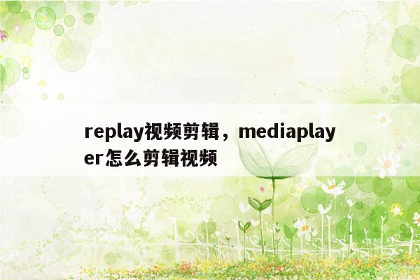 replay视频剪辑，mediaplayer怎么剪辑视频