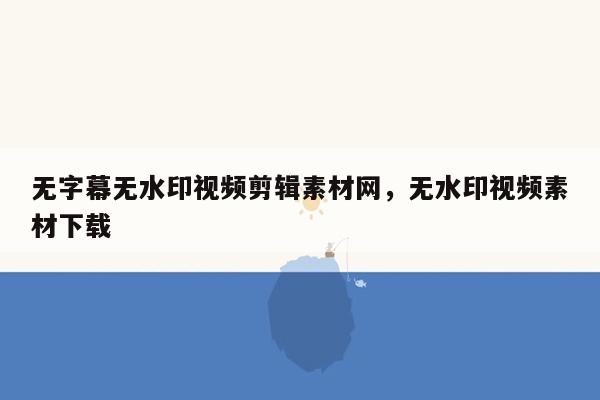 无字幕无水印视频剪辑素材网，无水印视频素材下载