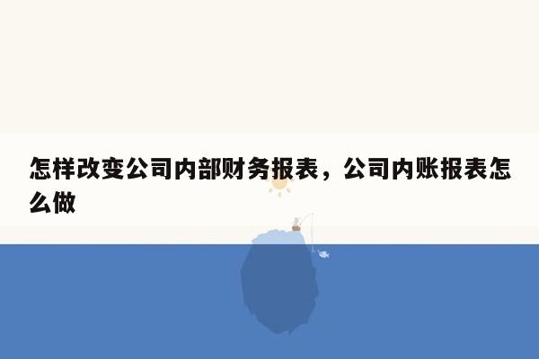 怎样改变公司内部财务报表，公司内账报表怎么做