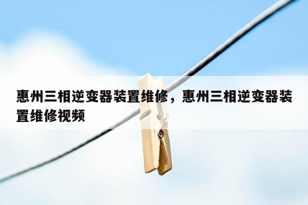 惠州三相逆变器装置维修，惠州三相逆变器装置维修视频