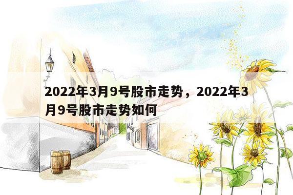 2022年3月9号股市走势，2022年3月9号股市走势如何