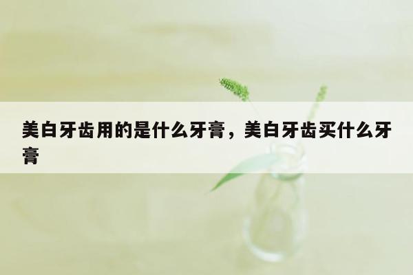 美白牙齿用的是什么牙膏，美白牙齿买什么牙膏