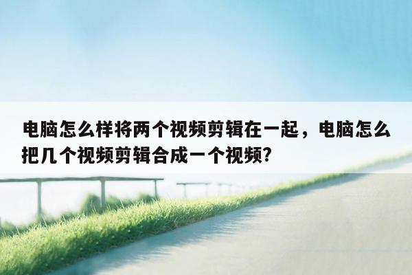 电脑怎么样将两个视频剪辑在一起，电脑怎么把几个视频剪辑合成一个视频?