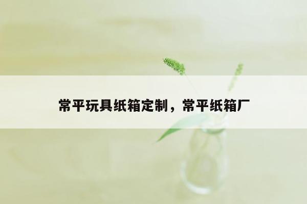 常平玩具纸箱定制，常平纸箱厂