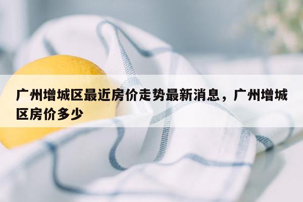 广州增城区最近房价走势最新消息，广州增城区房价多少