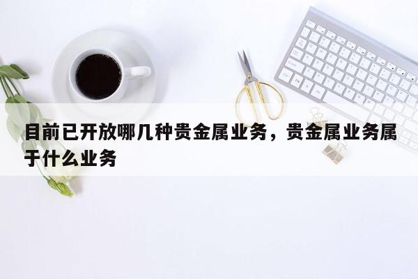 目前已开放哪几种贵金属业务，贵金属业务属于什么业务