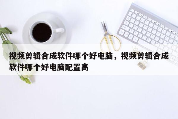 视频剪辑合成软件哪个好电脑，视频剪辑合成软件哪个好电脑配置高