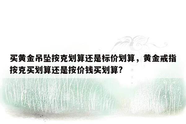 买黄金吊坠按克划算还是标价划算，黄金戒指按克买划算还是按价钱买划算?