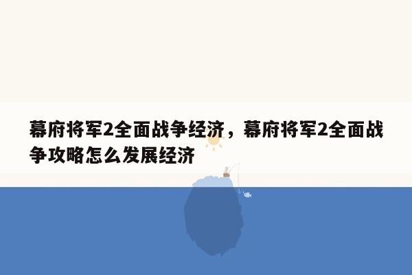 幕府将军2全面战争经济，幕府将军2全面战争攻略怎么发展经济