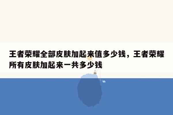 王者荣耀全部皮肤加起来值多少钱，王者荣耀所有皮肤加起来一共多少钱