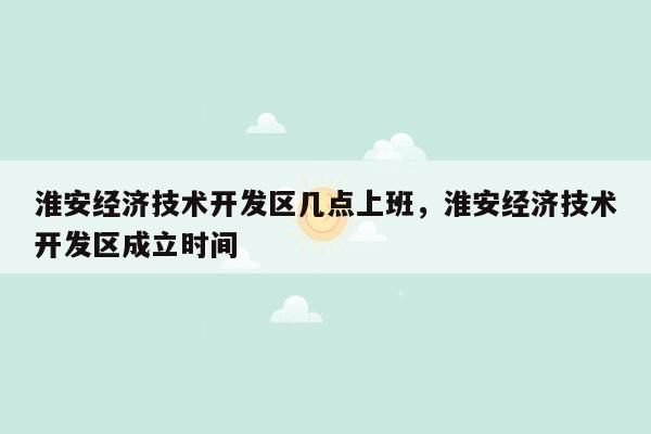 淮安经济技术开发区几点上班，淮安经济技术开发区成立时间