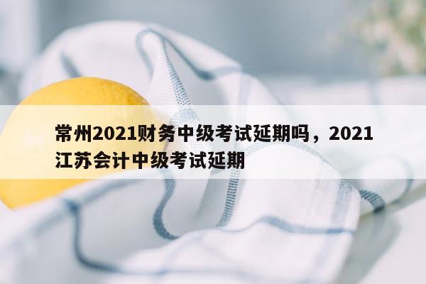 常州2021财务中级考试延期吗，2021江苏会计中级考试延期