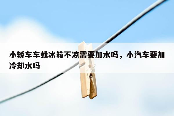 小轿车车载冰箱不凉需要加水吗，小汽车要加冷却水吗