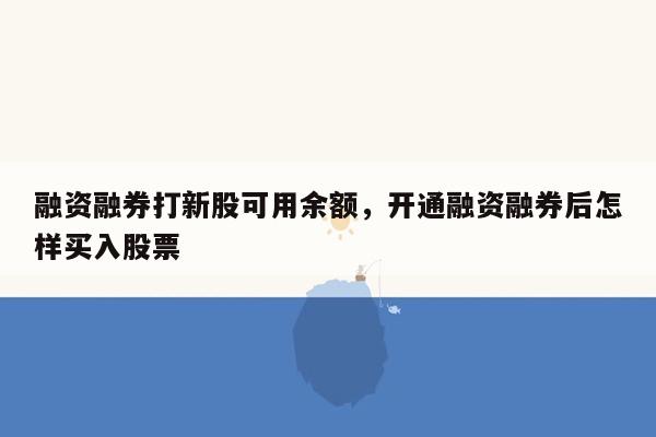 融资融券打新股可用余额，开通融资融券后怎样买入股票