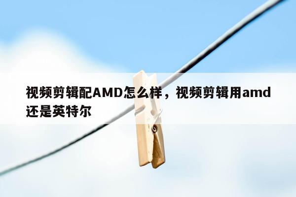 视频剪辑配AMD怎么样，视频剪辑用amd还是英特尔