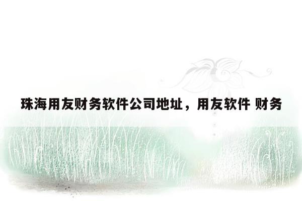 珠海用友财务软件公司地址，用友软件 财务